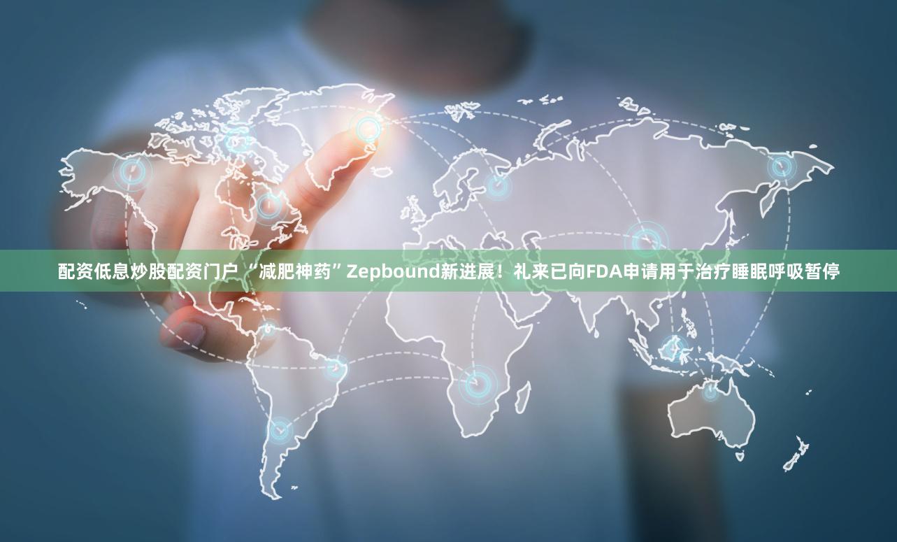 配资低息炒股配资门户 “减肥神药”Zepbound新进展！礼来已向FDA申请用于治疗睡眠呼吸暂停