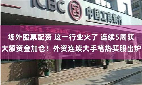 场外股票配资 这一行业火了 连续5周获大额资金加仓！外资连续大手笔热买股出炉