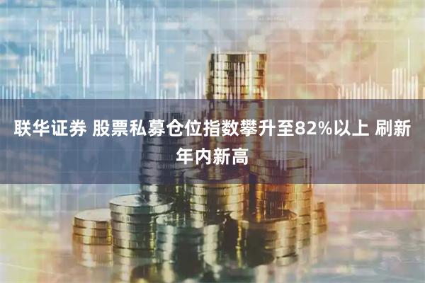 联华证券 股票私募仓位指数攀升至82%以上 刷新年内新高