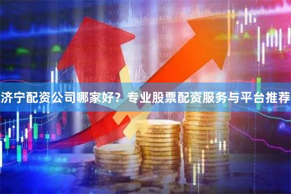 济宁配资公司哪家好？专业股票配资服务与平台推荐